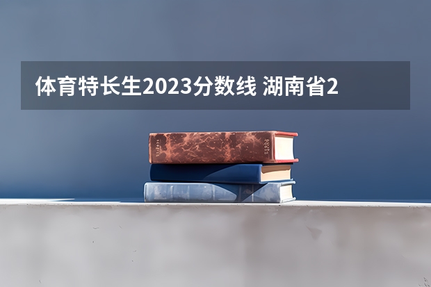体育特长生2023分数线 湖南省2023年普通高校招生高职专科批(普通类)第一次投档分数线