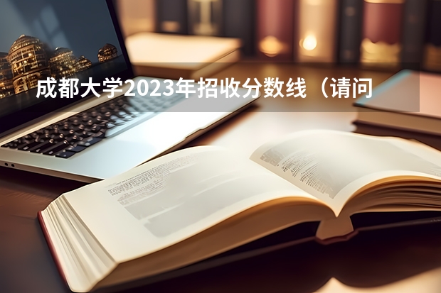 成都大学2023年招收分数线（请问下成都大学专科分数线）