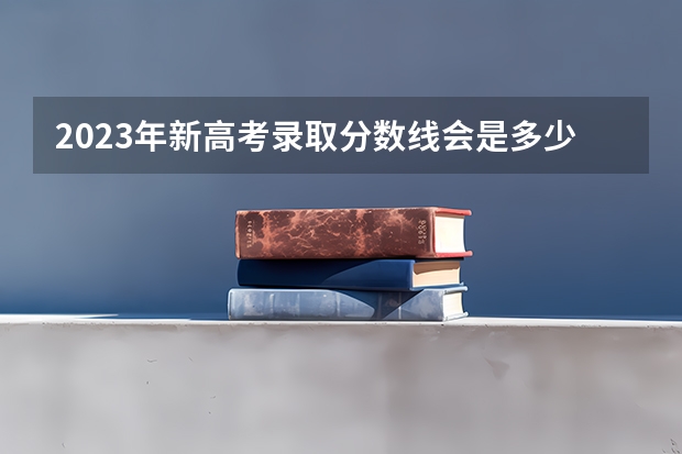 2023年新高考录取分数线会是多少分?