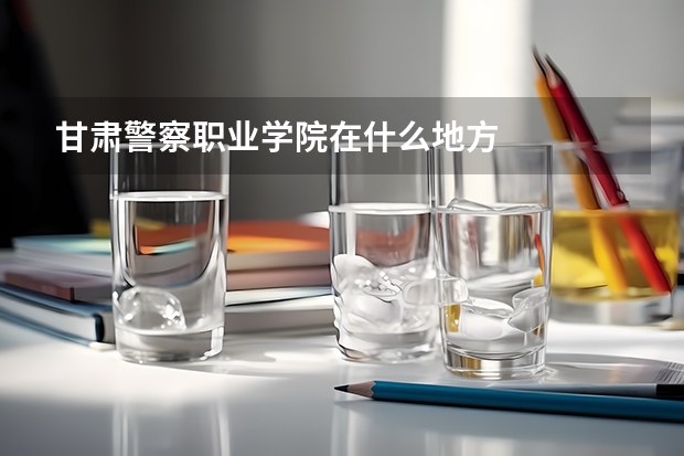 甘肃警察职业学院在什么地方
