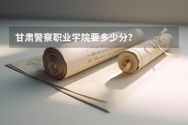 甘肃警察职业学院要多少分？