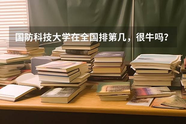 国防科技大学在全国排第几，很牛吗？