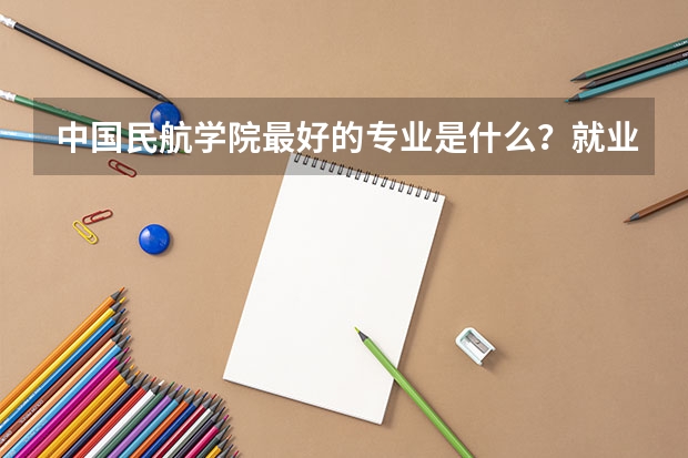 中国民航学院最好的专业是什么？就业前景如何？待遇呢?