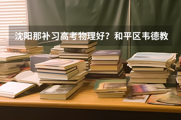 沈阳那补习高考物理好？和平区韦德教育怎么样？
