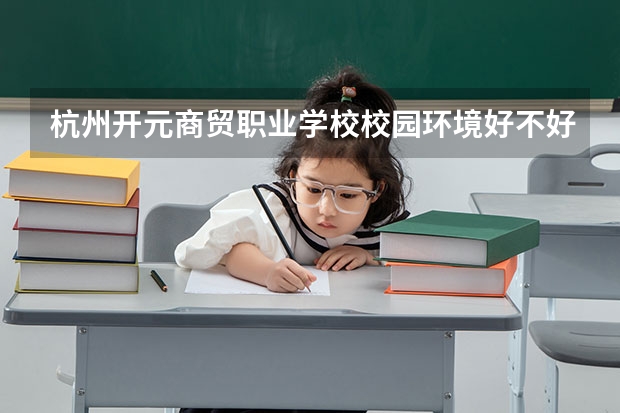 杭州开元商贸职业学校校园环境好不好，杭州开元商贸职业学校宿舍条件如何