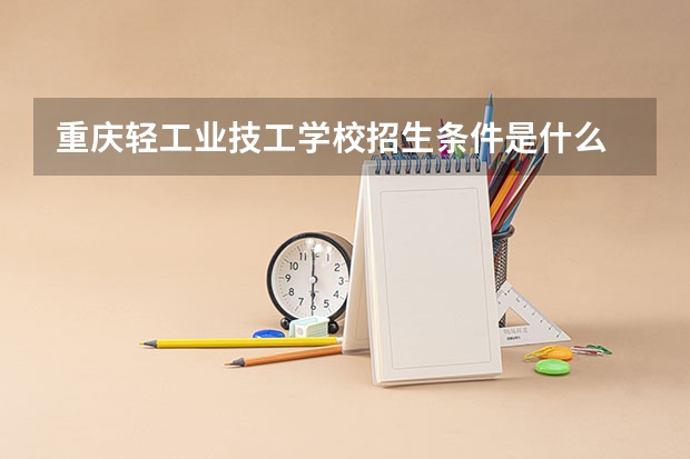 重庆轻工业技工学校招生条件是什么 重庆轻工业技工学校学费贵不贵