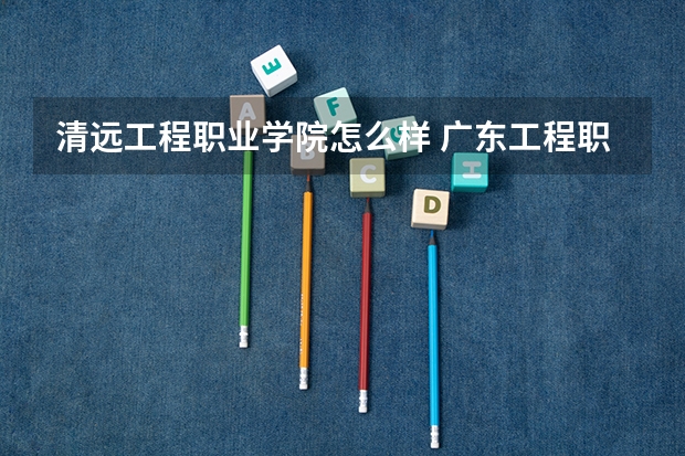 清远工程职业学院怎么样 广东工程职业技术学院是几本