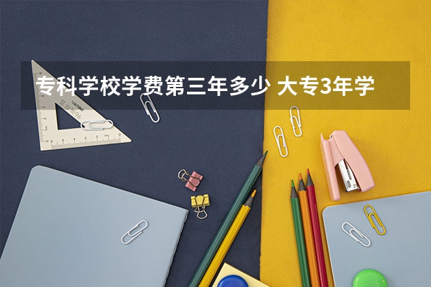 专科学校学费第三年多少 大专3年学费多少？