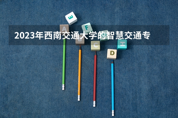 2023年西南交通大学的智慧交通专业录取分数是多少 西南交通大学智慧交通专业往年分数线