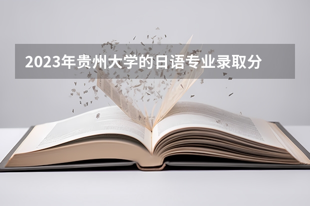 2023年贵州大学的日语专业录取分数是多少 贵州大学日语专业往年分数线