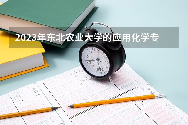 2023年东北农业大学的应用化学专业录取分数是多少 东北农业大学应用化学专业往年分数线