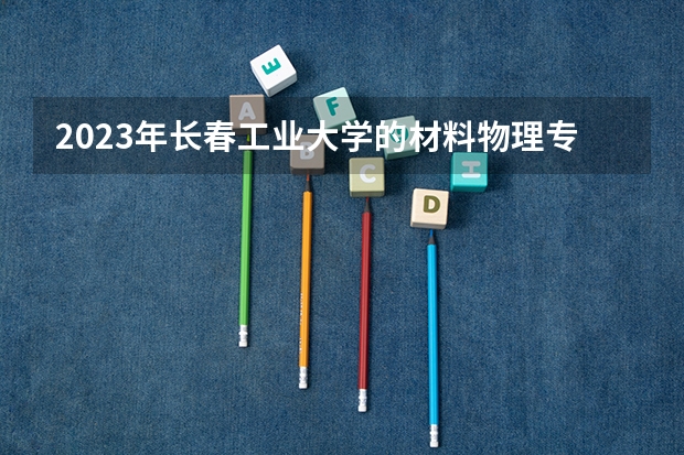 2023年长春工业大学的材料物理专业录取分数是多少 长春工业大学材料物理专业往年分数线
