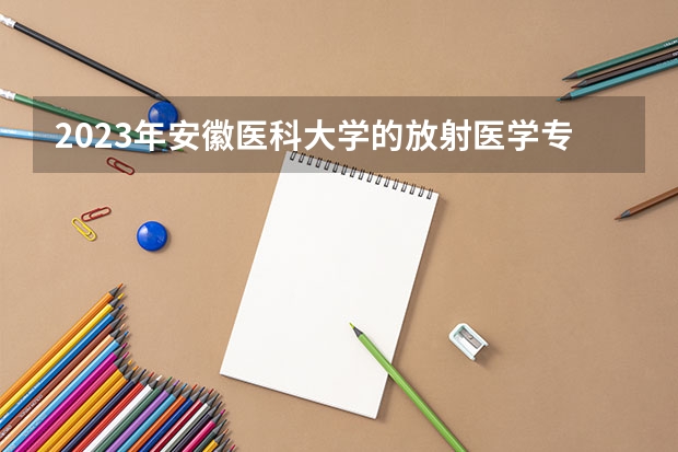 2023年安徽医科大学的放射医学专业录取分数是多少 安徽医科大学放射医学专业往年分数线