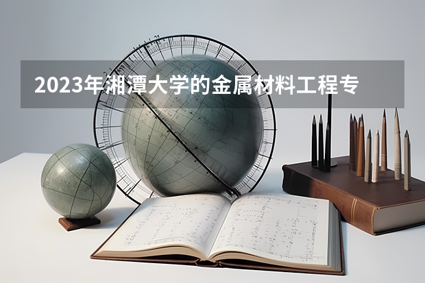 2023年湘潭大学的金属材料工程专业录取分数是多少 湘潭大学金属材料工程专业往年分数线