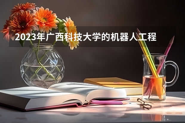 2023年广西科技大学的机器人工程专业录取分数是多少 广西科技大学机器人工程专业往年分数线