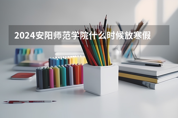 2024安阳师范学院什么时候放寒假 安阳师范学院学校教育优势